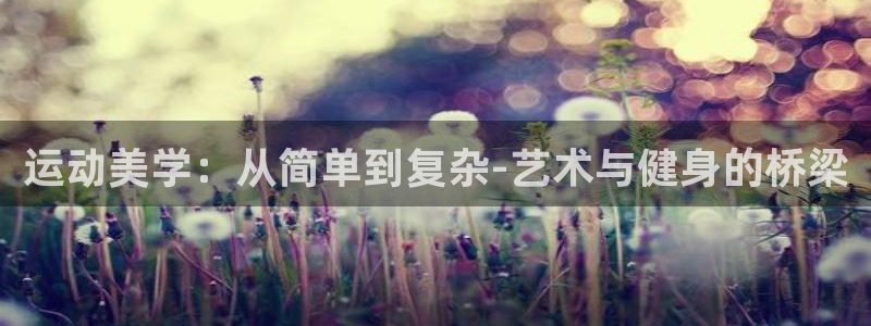 征途国际娱乐网站：运动美学：从简单到复杂-艺术与健身的桥梁