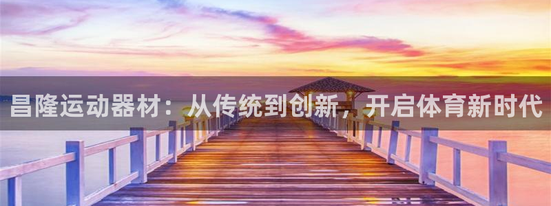 征途国际平台注册要钱吗安全吗：昌隆运动器材：从传统到