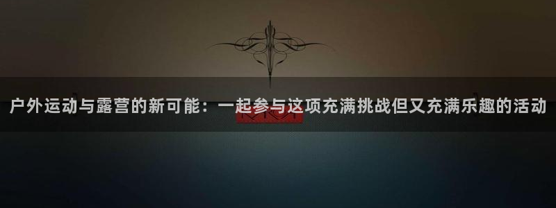征途国际平台体育：户外运动与露营的新可能：一起参与这项充满挑
